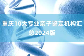重庆10大专业亲子鉴定机构汇总2024版