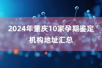 2024年重庆10家孕期鉴定机构地址汇总