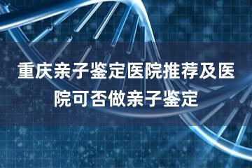 重庆亲子鉴定医院推荐及医院可否做亲子鉴定