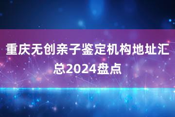 重庆无创亲子鉴定机构地址汇总2024盘点