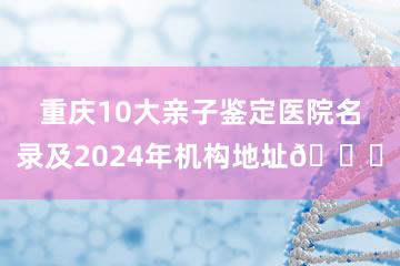 重庆10大亲子鉴定医院名录及2024年机构地址📍