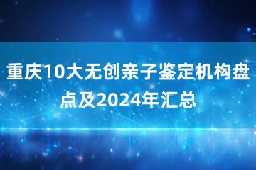 重庆10大无创亲子鉴定机构盘点及2024年汇总