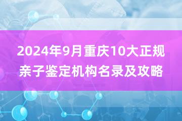 2024年9月重庆10大正规亲子鉴定机构名录及攻略