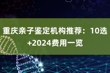 重庆亲子鉴定机构推荐：10选+2024费用一览